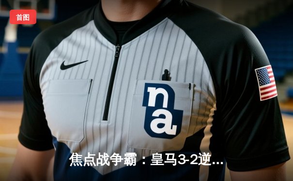 焦点战争霸：皇马3-2逆转巴萨登顶西甲，本泽马双响维尼修斯绝杀